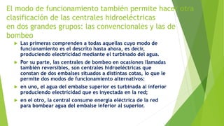El modo de funcionamiento también permite hacer otra
clasificación de las centrales hidroeléctricas
en dos grandes grupos: las convencionales y las de
bombeo
 Las primeras comprenden a todas aquellas cuyo modo de
funcionamiento es el descrito hasta ahora, es decir,
produciendo electricidad mediante el turbinado del agua.
 Por su parte, las centrales de bombeo en ocasiones llamadas
también reversibles, son centrales hidroeléctricas que
constan de dos embalses situados a distintas cotas, lo que le
permite dos modos de funcionamiento alternativos:
 en uno, el agua del embalse superior es turbinada al inferior
produciendo electricidad que es inyectada en la red;
 en el otro, la central consume energía eléctrica de la red
para bombear agua del embalse inferior al superior.
 