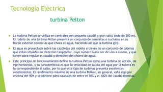 Tecnología Eléctrica
 La turbina Pelton se utiliza en centrales con pequeño caudal y gran salto (más de 300 m).
El rodete de una turbina Pelton presenta un conjunto de cazoletas o cucharas en su
borde exterior contra las que choca el agua, haciendo así que la turbina gire.
 El agua es proyectada sobre las cazoletas del rodete a través de un conjunto de toberas
que están situadas en dirección tangencial, cuyo número suele ser de uno a cuatro, y que
sirven para regular el caudal y dirección del chorro de agua.
 Este principio de funcionamiento define la turbina Pelton como una turbina de acción, de
eje horizontal, y su característica es que la velocidad de salida del agua por la tobera es
la correspondiente al salto, por lo que este tipo de turbinas presenta excelentes
rendimientos. El rendimiento máximo de una turbina Pelton, en general, está algo por
encima del 90% y se obtiene para caudales de entre el 30% y el 100% del caudal nominal.
turbina Pelton
 