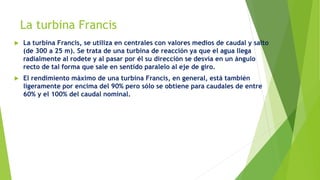 La turbina Francis
 La turbina Francis, se utiliza en centrales con valores medios de caudal y salto
(de 300 a 25 m). Se trata de una turbina de reacción ya que el agua llega
radialmente al rodete y al pasar por él su dirección se desvía en un ángulo
recto de tal forma que sale en sentido paralelo al eje de giro.
 El rendimiento máximo de una turbina Francis, en general, está también
ligeramente por encima del 90% pero sólo se obtiene para caudales de entre
60% y el 100% del caudal nominal.
 