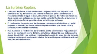 La turbina Kaplan,
 La turbina Kaplan,se utiliza en centrales con gran caudal y un pequeño salto
(menos de 50 m). Es también una turbina de reacción pero a diferencia de la
Francis la entrada de agua es axial, el número de paletas del rodete es menor (de
dos a cuatro para saltos pequeños que puede aumentar hasta ocho al aumentar el
salto) y tiene una forma parecida a la de las hélices de un barco.
 El rendimiento de una turbina Kaplan decae rápidamente al disminuir el caudal
respecto al nominal, por lo que se utilizan para centrales que tienen saltos y
caudales prácticamente constantes.
 Para mantener el rendimiento de la turbina, existe un sistema de regulación que
mueve las paletas del rodete de forma simultánea adecuando para cada caudal su
ángulo de admisión y de salida en relación al del caudal del agua; de esta forma se
consigue mantener el rendimiento máximo de la turbina para caudales de entre el
30% y el 100% del nominal.
 