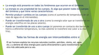  La energía está presente en todos los fenómenos que ocurren en el Universo.
 La energía es una propiedad de los cuerpos. Es algo que poseen todos los cuerpos
del Universo y que tiene varias características:
 Permite producir cambios en los cuerpos (como el aumento de temperatura de un
vaso de agua en el microondas).
 Puede ser transformada de una a otra (como la energía solar que se transforma en
energía calorífica en las placas solares).
 Puede ser transferida de uno a otro cuerpo (si ponemos en contacto dos barras de
hierro a diferente temperatura, la más caliente le transfiere ese calor a la más
fría).
Todas las formas de energía son intercambiables entre sí
El ser humano explota los recursos naturales (carbón, petróleo, viento, sol, agua,
etc.) y obtiene de ellos energía para usarla directamente o para transformarla en
otra más adecuada para su uso.
 
