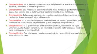  Energía mecánica. Es la formada por la suma de la energía cinética, asociada al movimiento, y la
potencial, asociada a la fuerza de gravedad.
 Energía térmica. Está relacionada con el movimiento de las moléculas que forman la materia:
cuanto más caliente está la materia, mayor es el movimiento de las moléculas.
 Energía química. Es la energía asociada a las reacciones químicas. Estas reacciones, como la
combustión de gas, son exotérmicas y liberan calor.
 Energía nuclear. Es la energía almacenada en el núcleo de los átomos, que se libera en las
reacciones de fisión y fusión. Se podría decir que es un tipo de energía química.
 Energía radiante. Es la que tienen las ondas electromagnéticas, como la luz, los rayos
ultravioletas, etc. Pueden transmitirse sin necesidad de soporte material alguno, en el vacío,
como es el caso de la energía del Sol.
 Energía eléctrica. Está relacionada con el movimiento de las cargas eléctricas a través de los
materiales conductores.
 