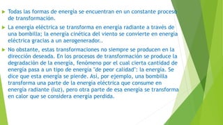  Todas las formas de energía se encuentran en un constante proceso
de transformación.
 La energía eléctrica se transforma en energía radiante a través de
una bombilla; la energía cinética del viento se convierte en energía
eléctrica gracias a un aerogenerador..
 No obstante, estas transformaciones no siempre se producen en la
dirección deseada. En los procesos de transformación se produce la
degradación de la energía, fenómeno por el cual cierta cantidad de
energía pasa a un tipo de energía "de peor calidad": la energía. Se
dice que esta energía se pierde. Así, por ejemplo, una bombilla
transforma una parte de la energía eléctrica que consume en
energía radiante (luz), pero otra parte de esa energía se transforma
en calor que se considera energía perdida.
 