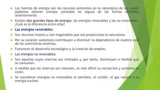  Las fuentes de energía son los recursos existentes en la naturaleza de los cuales
podemos obtener energía utilizable en alguna de las formas definidas
anteriormente.
 Existen dos grandes tipos de energía: las energías renovables y las no renovables.
¿Cuál es la diferencia entre ellas?
 Las energías renovables:
 Son recursos limpios y casi inagotables que nos proporciona la naturaleza.
 Por su carácter autóctono contribuyen a disminuir la dependencia de nuestro país
de los suministros externos.
 Favorecen el desarrollo tecnológico y la creación de empleo.
 Las energías no renovables:
 Son aquellas cuyas reservas son limitadas y, por tanto, disminuyen a medida que
se consumen.
 A medida que las reservas son menores, es más difícil su extracción y aumenta su
coste.
 Se consideran energías no renovables el petróleo, el carbón, el gas natural o la
energía nuclear.
 