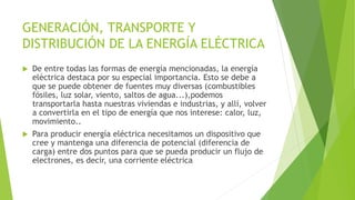 GENERACIÓN, TRANSPORTE Y
DISTRIBUCIÓN DE LA ENERGÍA ELÉCTRICA
 De entre todas las formas de energía mencionadas, la energía
eléctrica destaca por su especial importancia. Esto se debe a
que se puede obtener de fuentes muy diversas (combustibles
fósiles, luz solar, viento, saltos de agua...),podemos
transportarla hasta nuestras viviendas e industrias, y allí, volver
a convertirla en el tipo de energía que nos interese: calor, luz,
movimiento..
 Para producir energía eléctrica necesitamos un dispositivo que
cree y mantenga una diferencia de potencial (diferencia de
carga) entre dos puntos para que se pueda producir un flujo de
electrones, es decir, una corriente eléctrica
 