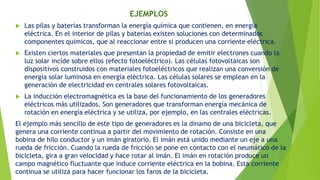  Las pilas y baterías transforman la energía química que contienen, en energía
eléctrica. En el interior de pilas y baterías existen soluciones con determinados
componentes químicos, que al reaccionar entre sí producen una corriente eléctrica.
 Existen ciertos materiales que presentan la propiedad de emitir electrones cuando la
luz solar incide sobre ellos (efecto fotoeléctrico). Las células fotovoltaicas son
dispositivos construidos con materiales fotoeléctricos que realizan una conversión de
energía solar luminosa en energía eléctrica. Las células solares se emplean en la
generación de electricidad en centrales solares fotovoltaicas.
 La inducción electromagnética es la base del funcionamiento de los generadores
eléctricos más utilizados. Son generadores que transforman energía mecánica de
rotación en energía eléctrica y se utiliza, por ejemplo, en las centrales eléctricas.
El ejemplo más sencillo de este tipo de generadores es la dinamo de una bicicleta, que
genera una corriente continua a partir del movimiento de rotación. Consiste en una
bobina de hilo conductor y un imán giratorio. El imán está unido mediante un eje a una
rueda de fricción. Cuando la rueda de fricción se pone en contacto con el neumático de la
bicicleta, gira a gran velocidad y hace rotar al imán. El imán en rotación produce un
campo magnético fluctuante que induce corriente eléctrica en la bobina. Esta corriente
continua se utiliza para hacer funcionar los faros de la bicicleta.
EJEMPLOS
 