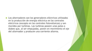  Los alternadores son los generadores eléctricos utilizados
en la producción de energía eléctrica en las centrales
eléctricas (excepto en las centrales fotovoltaicas) y son
movidos por turbinas. Las turbinas poseen unas palas o
álabes que, al ser empujadas, ponen en movimiento el eje
del alternador y producen una corriente alterna.
 
