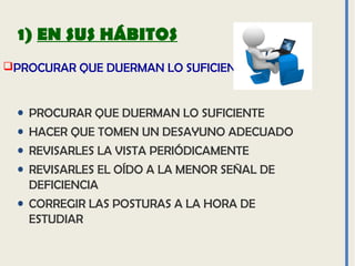 PROCURAR QUE DUERMAN LO SUFICIENTE
1) EN SUS HÁBITOS
• PROCURAR QUE DUERMAN LO SUFICIENTE
• HACER QUE TOMEN UN DESAYUNO ADECUADO
• REVISARLES LA VISTA PERIÓDICAMENTE
• REVISARLES EL OÍDO A LA MENOR SEÑAL DE
DEFICIENCIA
• CORREGIR LAS POSTURAS A LA HORA DE
ESTUDIAR
 