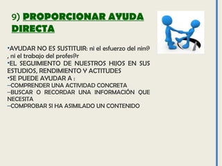 9) PROPORCIONAR AYUDA
DIRECTA
•AYUDAR NO ES SUSTITUIR: ni el esfuerzo del nin@
, ni el trabajo del profes@r
•EL SEGUIMIENTO DE NUESTROS HIJOS EN SUS
ESTUDIOS, RENDIMIENTO Y ACTITUDES
•SE PUEDE AYUDAR A :
–COMPRENDER UNA ACTIVIDAD CONCRETA
–BUSCAR O RECORDAR UNA INFORMACIÓN QUE
NECESITA
–COMPROBAR SI HA ASIMILADO UN CONTENIDO
 