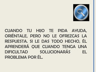 CUANDO TU HIJO TE PIDA AYUDA,
ORIÉNTALE, PERO NO LE OFREZCAS LA
RESPUESTA. SI LE DAS TODO HECHO, ÉL
APRENDERÁ QUE CUANDO TENGA UNA
DIFICULTAD SOLUCIONARÁS EL
PROBLEMA POR ÉL.
 
