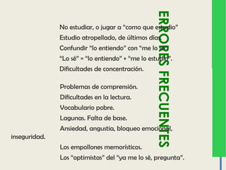 ERRORESFRECUENTES
No estudiar, o jugar a “como que estudio”
Estudio atropellado, de últimos días.
Confundir “lo entiendo” con “me lo sé”.
“Lo sé” = “lo entiendo” + “me lo estudio”.
Dificultades de concentración.
Problemas de comprensión.
Dificultades en la lectura.
Vocabulario pobre.
Lagunas. Falta de base.
Ansiedad, angustia, bloqueo emocional,
inseguridad.
Los empollones memorísticos.
Los “optimistas” del “ya me lo sé, pregunta”.
 
