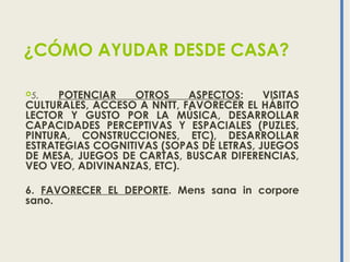 ¿CÓMO AYUDAR DESDE CASA?
5. POTENCIAR OTROS ASPECTOS: VISITAS
CULTURALES, ACCESO A NNTT, FAVORECER EL HÁBITO
LECTOR Y GUSTO POR LA MÚSICA, DESARROLLAR
CAPACIDADES PERCEPTIVAS Y ESPACIALES (PUZLES,
PINTURA, CONSTRUCCIONES, ETC), DESARROLLAR
ESTRATEGIAS COGNITIVAS (SOPAS DE LETRAS, JUEGOS
DE MESA, JUEGOS DE CARTAS, BUSCAR DIFERENCIAS,
VEO VEO, ADIVINANZAS, ETC).
6. FAVORECER EL DEPORTE. Mens sana in corpore
sano.
 