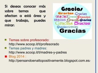 Si deseas conocer másSi deseas conocer más
sobre temas quesobre temas que
afectan a está área yafectan a está área y
que trabajo, puedesque trabajo, puedes
mirar:mirar:
Temas sobre profesorado:
http://www.scoop.it/t/profesorado
Temas padres y madres:
http://www.scoop.it/t/madres-y-padres
Blog 2014 :
http://pensandoenaltopositivamente.blogspot.com.es/
 