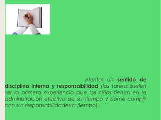 ¿POR QUÉ LOS MAESTROS
MANDAN TAREAS?
La tarea también
puede ayudar a que los alumnos desarrollen buenos
hábitos de estudio y actitudes positivas.
La tarea suele
enseñarles a trabajar independientemente.
Alentar un sentido de
disciplina interna y responsabilidad (las tareas suelen
ser la primera experiencia que los niños tienen en la
administración efectiva de su tiempo y cómo cumplir
con sus responsabilidades a tiempo).
 