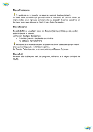 Botón Contraseña
El cambio de la contraseña personal se realizará desde este botón.
Se debe tener en cuenta que para recuperar la contraseña en caso de olvido, es
imprescindible tener ingresado correctamente una dirección de correo electrónico en
los datos personales del docente (Botón Inicio - Datos Personales).
Botón Reportes
En este botón se visualizan todos los documentos imprimibles que se pueden
obtener desde el sistema.
Allí figuran dos tipos de reportes:
- Editables (formato de planilla electrónica)
- No editables (formato PDF)
Recordar que en muchos casos no es posible visualizar los reportes porque Firefox
(navegador), bloquea las ventanas emergentes.
La Relación Faltas Licencias se encuentra dentro del Reporte Docentes.
Botón Salir
Usamos este botón para salir del programa, volviendo a la página principal de
GURI.
 