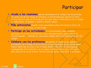 Participar Acuda a las reuniones  que se convoquen en el colegio: las de principio de curso, las de los viajes de estudios, la entrevistas que solicite el tutor, ... Su hijo detecta que se interesa por él y que todo lo relacionado con el colegio es importante. Si pueden ir padre y madre, mejor. Pida entrevistas  Cuando crea conveniente pida entrevista al tutor. Es recomendable, al menos, un vez al año.  Participe en las actividades :  ir a excursiones como cuidador, participar en cursos, presentarse como representantes, participar en la revista escolar,... Además así conocemos desde dentro el funcionamiento del colegio. Colabore con los profesores   Recuerde: el objetivo de padres y profesores es el mismo: el éxito de los chicos. Colabore con los profesores. Nunca hable mal de ellos o los critique delante del niño. Si tiene quejas, expóngaselas directamente y si no queda conforme hable con el director; pero que su hijo no se entere. No se trata de quitar autoridad al profesor. 