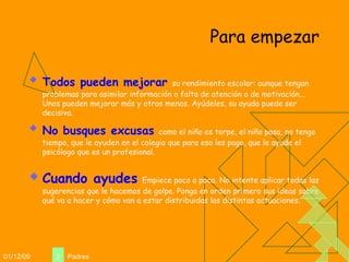 Para empezar Todos pueden mejorar   su rendimiento escolar: aunque tengan problemas para asimilar información o falta de atención o de motivación... Unos pueden mejorar más y otros menos. Ayúdeles, su ayuda puede ser decisiva. No busques excusas   como el niño es torpe, el niño pasa, no tengo tiempo, que le ayuden en el colegio que para eso les pago, que le ayude el psicólogo que es un profesional.  Cuando ayudes   Empiece poco a poco. No intente aplicar todas las sugerencias que le hacemos de golpe. Ponga en orden primero sus ideas sobre qué va a hacer y cómo van a estar distribuidas las distintas actuaciones. 