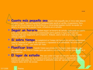 ... Cuanto más pequeño sea  Cuanto más pequeño sea el chico más deberá orientar y guiar. Dos herramientas fundamentales serán el cariño y la paciencia. Pero, incluso los chicos mayores de Bachillerato y Universidad pueden recibir su ayuda. La salud y la alimentación pueden tener influencia en el estudio. Seguir un horario  Deben seguir un horario de estudio (adecuado en cuanto a horas de estudio y descansos) consensuado entre padres e hijos. Pero una vez realizado hay que respetarlo estrictamente. Alábele, sobre todo al principio, cuando consiga cumplirlo.  Si sobra tiempo  se completará el tiempo del horario de estudio adelantando trabajo, leyendo el tema de día siguiente o repasando lo ya estudiado. No sirve decir "hoy no tengo tarea" , que suele ser falso. Planificar bien   Cuando tienen que presentar trabajos, especialmente, hay que planificar muy bien el tiempo para que sobre y no interfiera con las tareas diarias ni los exámenes. El lugar de estudio  Hay que cuidar el lugar de estudio: evitar objetos que puedan distraer; utilizar un mobiliario práctico y cómodo (pero no demasiado); una iluminación adecuada; etc. En resumen el ambiente debe ser agradable y práctico. Pero tampoco debe servir de excusa. 