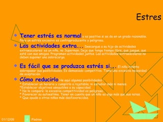 Estres Tener estrés es normal  y es positivo si se da en un grado razonable. Pero un estrés excesivo es contraproducente y peligroso. Las actividades extra...  Descargue a su hijo de actividades extraescolares: es un niño, no Superman. Deje que tenga tiempo libre, que juegue, que esté con sus amigos. Programen actividades juntos. Las actividades extraescolares no deben suponer una sobrecarga. Es fácil que se produzca estrés si...  El niño intenta sobrepasar sus posibilidades. Es demasiado competitivo. Tiene una excesiva necesidad de aceptación.  Cómo reducirlo  He aquí algunas posibilidades : * Establecer un horario y cumplirlo a rajatabla; ni estudiar más ni menos. *Establecer objetivos asequibles a su capacidad. * No le compare: la excesiva competitividad es peligrosa. * Favorecer su autoestima. Tener en cuenta que un niño es algo más que sus notas. * Que ayude a otros niños más desfavorecidos.  