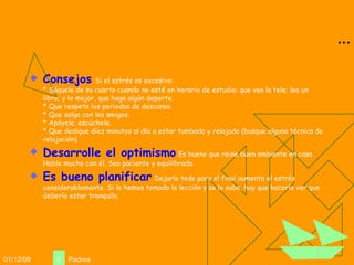 ... Consejos   Si el estrés es excesivo: * Sáquele de su cuarto cuando no esté en horario de estudio: que vea la tele; lea un libro; y lo mejor, que haga algún deporte. * Que respete los periodos de descanso. * Que salga con los amigos. * Apóyele, escúchele. * Que dedique diez minutos al día a estar tumbado y relajado (busque alguna técnica de relajación) Desarrolle el optimismo   Es bueno que reine buen ambiente en casa. Hable mucho con él. Sea paciente y equilibrado.  Es bueno planificar   Dejarlo todo para el final aumenta el estrés considerablemente. Si le hemos tomado la lección y se lo sabe, hay que hacerle ver que debería estar tranquilo. 