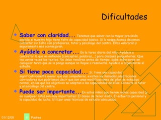 Dificultades Saber con claridad...  Tenemos que saber con la mayor precisión posible si nuestro hijo tiene falta de capacidad básica. Si lo sospechamos debemos consultar sin falta con profesores, tutor y psicólogo del centro. Ellos valorarán y seguramente nos aconsejarán. Ayúdele a concretar...  En la tarea diaria del niño: Ayúdele a concretar lo que no entiende (conceptos, palabras,...) para después preguntarlas. Que lea varias veces los textos. No debe rendirse antes de tiempo: debe esforzarse en cualquier tarea que se le ponga aunque no llegue a resolverla. Ayúdele a organizarse el estudio. Si tiene poca capacidad...  Si, tiene una capacidad significativamente menor que sus compañeros, existen las llamadas adaptaciones curriculares que podríamos decir que son unas modificaciones del plan de estudios normal, en las que los objetivos se adaptan a las capacidades de ellos. Consulte al tutor y al psicólogo del centro. Puede ser importante... En estos niños que tienen menos capacidad (y en cualquier niño) son muy importantes: El deseo de tener éxito. El esfuerzo personal y la capacidad de lucha. Utilizar unas técnicas de estudio adecuadas. 