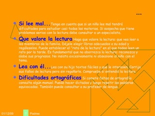 ... Si lee mal... Tenga en cuenta que si un niño lee mal tendrá dificultades para estudiar casi todas las materias. Si sospecha que tiene problemas serios con la lectura debe consultar a un especialista. Que valore la lectura  Haga que valore la lectura: que vea leer a los miembros de la familia. Déjele elegir libros adecuados a su edad y regáleselos. Puede establecer el "rato de la lectura" en el que todos leen un rato por la tarde. Es fundamental que no aborrezca la lectura: reconozca y alabe sus progresos. No insista excesivamente ni obsesione al niño con el tema. Lea con él... Lea con su hijo textos fáciles y que le interesen. Corrija sus fallos de lectura pero sin regañarle. Compruebe si entendió la lectura. Dificultades ortográficas  Si comete faltas de ortografía consulte algún manual. Puede hacer dictados y luego repetir las palabras equivocadas. También puede consultar a su profesor de lengua. 