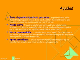 Ayudas Estar disponibles/profesor particular  Los padres debes estar disponibles para poder ayudar. Si no pueden estar, deberían buscar a una persona adecuada que pueda ayudarles y controlarles. Ayuda extra  A veces la familiaridad entre padres e hijos o entre hermanos dificulta mucho enseñar algo. Si este es el caso busque a alguien que el niño no conozca: por ejemplo un estudiante universitario.  No es recomendable...  en niños listos pero "vagos“. En estos casos lo que habría que hacer es que se esforzasen; podemos conseguir que se vuelvan más vagos aún al dárselo todo hecho. Apoyo psicológico  Si cree que pudiera haber problemas psicológicos importantes, consulte a su tutor escolar o a un especialista.  