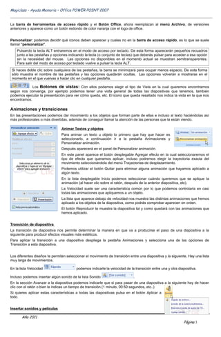 Magiclass - Ayuda Memoria – Office POWER POINT 2007


La barra de herramientas de acceso rápido y el Botón Office, ahora reemplazan al menú Archivo, de versiones
anteriores y aparece como un botón redondo de color naranja con el logo de office.


Personalizar: podemos decidir qué iconos deben aparecer y cuales no en la barra de acceso rápido, es lo que se suele
llamar "personalizar".
    Pulsando la tecla ALT entraremos en el modo de acceso por teclado. De esta forma aparecerán pequeños recuadros
    junto a las pestañas y opciones indicando la tecla (o conjunto de teclas) que deberás pulsar para acceder a esa opción
    sin la necesidad del mouse. Las opciones no disponibles en el momento actual se muestran semitransparentes.
    Para salir del modo de acceso por teclado vuelve a pulsar la tecla ALT.
 Si haces doble clic sobre cualquiera de las pestañas, la barra se minimizará para ocupar menos espacio. De esta forma
 sólo muestra el nombre de las pestañas y las opciones quedarán ocultas. Las opciones volverán a mostrarse en el
 momento en el que vuelvas a hacer clic en cualquier pestaña.

             Los Botones de vistas: Con ellos podemos elegir el tipo de Vista en la cual queremos encontrarnos
según nos convenga, por ejemplo podemos tener una vista general de todas las diapositivas que tenemos, también
podemos ejecutar la presentación para ver cómo queda, etc. El icono que queda resaltado nos indica la vista en la que nos
encontramos.

Animaciones y transiciones
En las presentaciones podemos dar movimiento a los objetos que forman parte de ellas e incluso al texto haciéndolas así
más profesionales o más divertidas, además de conseguir llamar la atención de las personas que la están viendo.

                                Animar Textos y objetos
                                Para animar un texto u objeto lo primero que hay que hacer es
                                seleccionarlo, a continuación ir a la pestaña Animaciones y
                                Personalizar animación.
                                Después aparecerá en el panel de Personalizar animación.
                                En este panel aparece el botón desplegable Agregar efecto en la cual seleccionaremos el
                                tipo de efecto que queramos aplicar, incluso podremos elegir la trayectoria exacta del
                                movimiento seleccionándola del menú Trayectorias de desplazamiento.
                                Podemos utilizar el botón Quitar para eliminar alguna animación que hayamos aplicado a
                                algún texto.
                                En la lista desplegable Inicio podemos seleccionar cuándo queremos que se aplique la
                                animación (al hacer clic sobre el ratón, después de la anterior diapositiva, etc).
                                La Velocidad suele ser una característica común por lo que podemos controlarla en casi
                                todas las animaciones que apliquemos a un objeto.
                                La lista que aparece debajo de velocidad nos muestra las distintas animaciones que hemos
                                aplicado a los objetos de la diapositiva, como podrás comprobar aparecen en orden.
                                El botón Reproducir te muestra la diapositiva tal y como quedará con las animaciones que
                                hemos aplicado.


Transición de diapositiva
La transición de diapositiva nos permite determinar la manera en que va a producirse el paso de una diapositiva a la
siguiente para producir efectos visuales más estéticos.
Para aplicar la transición a una diapositiva despliega la pestaña Animaciones y selecciona una de las opciones de
Transición a esta diapositiva.


Los diferentes diseños te permiten seleccionar el movimiento de transición entre una diapositiva y la siguiente. Hay una lista
muy larga de movimientos.

En la lista Velocidad                    podemos indicarle la velocidad de la transición entre una y otra diapositiva.

Incluso podemos insertar algún sonido de la lista Sonido                      .
En la sección Avanzar a la diapositiva podemos indicarle que si para pasar de una diapositiva a la siguiente hay de hacer
clic con el ratón o bien le indicas un tiempo de transición (1 minuto, 00:50 segundos, etc..)
Si quieres aplicar estas características a todas las diapositivas pulsa en el botón Aplicar a
todo.


Insertar sonidos y películas

       Año 2011
                                                                                                              Página 3
 