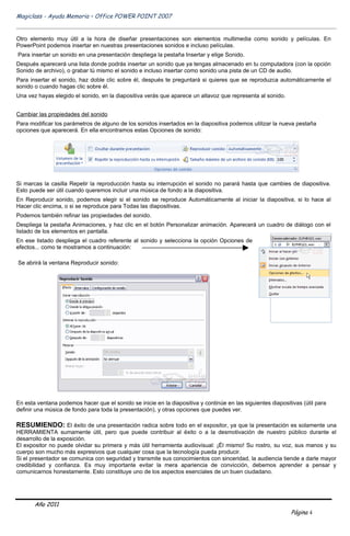 Magiclass - Ayuda Memoria – Office POWER POINT 2007


Otro elemento muy útil a la hora de diseñar presentaciones son elementos multimedia como sonido y películas. En
PowerPoint podemos insertar en nuestras presentaciones sonidos e incluso películas.
Para insertar un sonido en una presentación despliega la pestaña Insertar y elige Sonido.
Después aparecerá una lista donde podrás insertar un sonido que ya tengas almacenado en tu computadora (con la opción
Sonido de archivo), o grabar tú mismo el sonido e incluso insertar como sonido una pista de un CD de audio.
Para insertar el sonido, haz doble clic sobre él, después te preguntará si quieres que se reproduzca automáticamente el
sonido o cuando hagas clic sobre él.
Una vez hayas elegido el sonido, en la diapositiva verás que aparece un altavoz que representa al sonido.


Cambiar las propiedades del sonido
Para modificar los parámetros de alguno de los sonidos insertados en la diapositiva podemos utilizar la nueva pestaña
opciones que aparecerá. En ella encontramos estas Opciones de sonido:




Si marcas la casilla Repetir la reproducción hasta su interrupción el sonido no parará hasta que cambies de diapositiva.
Esto puede ser útil cuando queremos incluir una música de fondo a la diapositiva.
En Reproducir sonido, podemos elegir si el sonido se reproduce Automáticamente al iniciar la diapositiva, si lo hace al
Hacer clic encima, o si se reproduce para Todas las diapositivas.
Podemos también refinar las propiedades del sonido.
Despliega la pestaña Animaciones, y haz clic en el botón Personalizar animación. Aparecerá un cuadro de diálogo con el
listado de los elementos en pantalla.
En ese listado despliega el cuadro referente al sonido y selecciona la opción Opciones de
efectos... como te mostramos a continuación:

Se abrirá la ventana Reproducir sonido:




En esta ventana podemos hacer que el sonido se inicie en la diapositiva y continúe en las siguientes diapositivas (útil para
definir una música de fondo para toda la presentación), y otras opciones que puedes ver.

RESUMIENDO: El éxito de una presentación radica sobre todo en el expositor, ya que la presentación es solamente una
HERRAMIENTA sumamente útil, pero que puede contribuir al éxito o a la desmotivación de nuestro público durante el
desarrollo de la exposición.
El expositor no puede olvidar su primera y más útil herramienta audiovisual: ¡Él mismo! Su rostro, su voz, sus manos y su
cuerpo son mucho más expresivos que cualquier cosa que la tecnología pueda producir.
Si el presentador se comunica con seguridad y transmite sus conocimientos con sinceridad, la audiencia tiende a darle mayor
credibilidad y confianza. Es muy importante evitar la mera apariencia de convicción, debemos aprender a pensar y
comunicarnos honestamente. Esto constituye uno de los aspectos esenciales de un buen ciudadano.




       Año 2011
                                                                                                              Página 4
 
