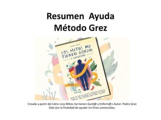 Resumen Ayuda
Método Grez
Creado a partir del Libro «Los Mitos me tienen Gord@ y Enferm@» Autor: Pedro Grez
Sólo con la finalidad de ayudar sin fines comerciales.
 