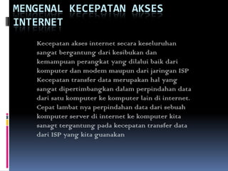 MENGENAL KECEPATAN AKSES
INTERNET
   Kecepatan akses internet secara keseluruhan
   sangat bergantung dari kesibukan dan
   kemampuan perangkat yang dilalui baik dari
   komputer dan modem maupun dari jaringan ISP
   Kecepatan transfer data merupakan hal yang
   sangat dipertimbangkan dalam perpindahan data
   dari satu komputer ke komputer lain di internet.
   Cepat lambat nya perpindahan data dari sebuah
   komputer server di internet ke komputer kita
   sanagt tergantung pada kecepatan transfer data
   dari ISP yang kita guanakan
 