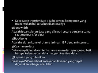  Kecepatan transfer data ada beberapa komponen yang
   menentukan hal tersebut di antara nya
1)bandwidth
Adalah lebar saluran data yang dilewati secara bersama sama
   saat mentransfer data
2)Backbone
Adalah saluran koneksi utama jaringan ISP dengan internet .
3)Keamanan data
Data yang dipindahkan tentu harus aman dari gangguan , baik
   berupa kelengkapan data maupun kualitas data
4)Layanan yang diberikan
Biasa nya ISP memberikan layanan layanan yang dapat
   digunakan sebagai nilai lebih
 