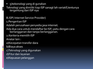  5)tekonologi yang di gunakan
Teknologi yang dimiliki tiap ISP sanagt lah variatif,tentunya
  tergantung dari ISP nya

B.ISP( Internet Service Provider)
1.Pengertian ISP
Adalah perusahaan penyedia jasa internet.
Ada dua cara untuk mendaftar ke ISP, yaitu dengan cara
   berlangganan dan tanpa berlangganan.
2.Keriteria memilih ISP
Anatar lain :
a)Kecepatan transfer dara
b)Biaya akses
c)Teknologi yang digunakan
d)Fitur dan layanan
e)Kepuasan pelanggan
 