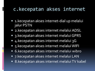 c.kecepatan akses internet

 1.kecepatan akses internet-dial up melalui
    jalur PSTN
   2.kecepatan akses internet melalui ADSL
   3.kecepatan akses internet melalui GPRS
   4.kecepatan akses internet melalui 3G
   5.kecepatan akses internet melalui WIFI
   6.kecepatan akses internet melalui wibro
   7.kecepatan akses internet melalui LAN
   8.kecepatan akses internet melalui TV kabel
 