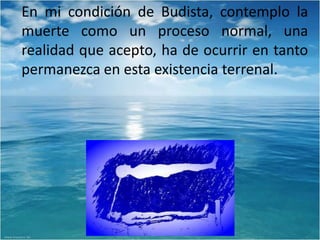 En mi condición de Budista, contemplo la
muerte como un proceso normal, una
realidad que acepto, ha de ocurrir en tanto
permanezca en esta existencia terrenal.
 
