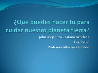 		John Alejandro Castaño Arbeláez 	Grado 8-c Profesora Alba Inés Giraldo ¿Que puedes hacer tu para cuidar nuestro planeta tierra? 