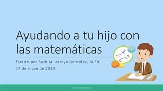 Ayudando a tu hijo con
las matemáticas
Escrito por Ruth M. Arroyo González, M.Ed.
17 de mayo de 2014.
RUTH M. ARROYO GONZÁLEZ 1
 