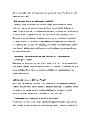 Zoonosis mataban a los animales, entonces yo dije: ¿Cómo así? ¿Cómo la gente
puede ser tan cruel?
¿Qué recuerda de esa ida a Zoonosis en el 2008?
Cuando yo llegué era terrible, era como un campo de concentración en ese
entonces. Hay que ser sinceros, las cosas ahora han cambiado, dado que ya
tienen otros médicos que con más sensibilidad están pendientes de los animales y
ya hay un control ciudadano que los obligó a cambiar. Pero cuando yo conocí
Zoonosis, el animal estaba en riesgo permanente de ser sacrificado en cualquier
momento, era tan dura la situación que inclusive había personas que hacían el
aseo de las jaulas con los perros adentro, y el animalito terminaba mojado y como
ellos dormían a la intemperie, el frío era tremendo, y el perro terminaba enfermo y
en una situación difícil.
¿Usted sabe cuántos animales recibía Zoonosis y a cuántos podían
sacrificar por semana?
Realmente por número no sé, pero podían recibir unos 150 o 180 animales al día;
y los martes y jueves se podían sacrificar unos 400 animales. El problema era que
la capacidad de Zoonosis no era suficiente, ni había una responsabilidad para
afrontar el problema.
¿Cómo creó entonces Salva un Amigo?
Nació como un aliado de Zoonosis, como una especie de voluntariado donde se
cuidaran a los animales y fuera posible la adopción. El director de Zoonosis en ese
momento se dio cuenta que el proyecto podía funcionar porque en ese año
pasaron de dar en adopción de 70 animales, a cerca de 1.500.
¿Cuál fue el trabajo de organización del voluntariado?
Yo como diseñadora generé el logo, hice las camisetas; me gustaba que fuera de
color naranja, porque tiene que ver con el calor de hogar, y puse una carita feliz en
 