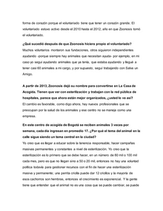 forma de corazón porque el voluntariado tiene que tener un corazón grande. El
voluntariado estuvo activo desde el 2010 hasta el 2012, año en que Zoonosis tomó
el voluntariado.
¿Qué sucedió después de que Zoonosis hiciera propio el voluntariado?
Muchos voluntarios montaron sus fundaciones, otros siguieron independientes
ayudando -porque siempre hay animales que necesitan ayuda- por ejemplo, en mi
caso yo seguí ayudando animales que ya tenía, que estaba ayudando y llegué a
tener casi 60 animales a mi cargo, y por supuesto, seguí trabajando con Salva un
Amigo.
A partir de 2013, Zoonosis dejó su nombre para convertirse en La Casa de
Acogida. Tienen que ver con esterilización y trabajan con la red pública de
hospitales, parece que ahora están mejor organizados, ¿usted lo ve así?
El cambio es favorable, como digo ahora, hay nuevos profesionales que se
preocupan por la salud de los animales y ese centro no se maneja como una
empresa.
En este centro de acogida de Bogotá se reciben animales 3 veces por
semana, cada día ingresan en promedio 17. ¿Por qué el tema del animal en la
calle sigue siendo un tema central en la ciudad?
Yo creo que es llegar a educar sobre la tenencia responsable, hacer campañas
masivas permanentes y constantes a nivel de esterilización. Yo creo que la
esterilización es lo primero que se debe hacer, en un número de 80 mil o 100 mil
cada mes, pero es que no llegan sino a 50 o 20 mil, entonces no hay una voluntad
política todavía para gestionar recursos con el fin de hacer una esterilización
masiva y permanente; una perrita criolla puede dar 12 criollos y la mayoría de
esos cachorros son hembras, entonces el crecimiento es exponencial. Y la gente
tiene que entender que el animal no es una cosa que se puede cambiar, se puede
 