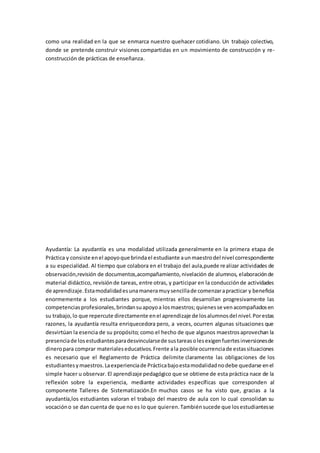 como una realidad en la que se enmarca nuestro quehacer cotidiano. Un trabajo colectivo,
donde se pretende construir visiones compartidas en un movimiento de construcción y re-
construcción de prácticas de enseñanza.
Ayudantía: La ayudantía es una modalidad utilizada generalmente en la primera etapa de
Práctica y consiste enel apoyoque brindael estudiante aunmaestrodel nivel correspondiente
a su especialidad. Al tiempo que colabora en el trabajo del aula,puede realizar actividades de
observación,revisión de documentos,acompañamiento,nivelación de alumnos, elaboraciónde
material didáctico, revisiónde tareas, entre otras, y participar en la conducciónde actividades
de aprendizaje.Estamodalidadesunamaneramuysencillade comenzarapracticar y beneficia
enormemente a los estudiantes porque, mientras ellos desarrollan progresivamente las
competenciasprofesionales,brindansuapoyoa losmaestros;quienesse venacompañadosen
su trabajo,lo que repercute directamente enel aprendizaje de losalumnosdel nivel.Porestas
razones, la ayudantía resulta enriquecedora pero, a veces, ocurren algunas situaciones que
desvirtúan la esencia de su propósito; como el hecho de que algunos maestrosaprovechan la
presenciade losestudiantesparadesvincularsede sustareasolesexigenfuertesinversionesde
dineropara comprar materialeseducativos.Frente ala posible ocurrenciade estassituaciones
es necesario que el Reglamento de Práctica delimite claramente las obligaciones de los
estudiantesymaestros.Laexperienciade Prácticabajoestamodalidadnodebe quedarse enel
simple hacer u observar. El aprendizaje pedagógico que se obtiene de esta práctica nace de la
reflexión sobre la experiencia, mediante actividades específicas que corresponden al
componente Talleres de Sistematización.En muchos casos se ha visto que, gracias a la
ayudantía,los estudiantes valoran el trabajo del maestro de aula con lo cual consolidan su
vocacióno se dan cuenta de que no es lo que quieren.Tambiénsucede que losestudiantesse
 