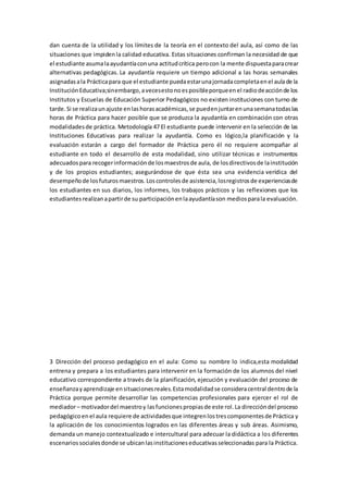 dan cuenta de la utilidad y los límites de la teoría en el contexto del aula, así como de las
situaciones que impidenla calidad educativa. Estas situaciones confirman la necesidad de que
el estudiante asumalaayudantíaconuna actitudcrítica perocon la mente dispuestaparacrear
alternativas pedagógicas. La ayudantía requiere un tiempo adicional a las horas semanales
asignadasala Prácticapara que el estudiante puedaestarunajornadacompletaenel aulade la
InstituciónEducativa;sinembargo,avecesestonoesposibleporqueenel radiodeacciónde los
Institutos y Escuelas de Educación Superior Pedagógicos no existen instituciones con turno de
tarde.Si se realizaunajuste enlashorasacadémicas,se puedenjuntarenunasemanatodaslas
horas de Práctica para hacer posible que se produzca la ayudantía en combinación con otras
modalidadesde práctica. Metodología 47 El estudiante puede intervenir en la selección de las
Instituciones Educativas para realizar la ayudantía. Como es lógico,la planificación y la
evaluación estarán a cargo del formador de Práctica pero él no requiere acompañar al
estudiante en todo el desarrollo de esta modalidad, sino utilizar técnicas e instrumentos
adecuadospara recogerinformaciónde losmaestrosde aula, de losdirectivosde lainstitución
y de los propios estudiantes; asegurándose de que ésta sea una evidencia verídica del
desempeñode losfuturosmaestros.Loscontrolesde asistencia,losregistrosde experienciasde
los estudiantes en sus diarios, los informes, los trabajos prácticos y las reflexiones que los
estudiantesrealizanapartirde su participaciónenlaayudantíason mediosparala evaluación.
3 Dirección del proceso pedagógico en el aula: Como su nombre lo indica,esta modalidad
entrena y prepara a los estudiantes para intervenir en la formación de los alumnos del nivel
educativo correspondiente a través de la planificación, ejecución y evaluación del proceso de
enseñanzayaprendizaje ensituacionesreales.Estamodalidadse consideracentral dentrode la
Práctica porque permite desarrollar las competencias profesionales para ejercer el rol de
mediador– motivadordel maestroy lasfuncionespropiasde este rol.La direccióndel proceso
pedagógicoenel aula requiere de actividadesque integrenlostrescomponentesde Práctica y
la aplicación de los conocimientos logrados en las diferentes áreas y sub áreas. Asimismo,
demanda un manejo contextualizado e intercultural para adecuar la didáctica a los diferentes
escenariossocialesdonde se ubicanlasinstitucioneseducativasseleccionadas para la Práctica.
 