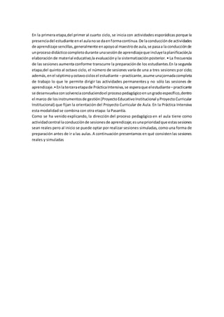 En la primera etapa,del primer al cuarto ciclo, se inicia con actividades esporádicas porque la
presenciadel estudiante enel aulanose daenformacontinua.De laconducciónde actividades
de aprendizaje sencillas,generalmente enapoyoal maestrode aula,se pasaa la conducciónde
unprocesodidácticocompletodurante unasesiónde aprendizajeque incluyelaplanificación,la
elaboración de material educativo,la evaluacióny la sistematización posterior. • La frecuencia
de las sesiones aumenta conforme transcurre la preparaciónde los estudiantes.En la segunda
etapa,del quinto al octavo ciclo, el número de sesiones varía de una a tres sesiones por ciclo;
además,enel séptimoyoctavociclosel estudiante –practicante,asume unajornadacompleta
de trabajo lo que le permite dirigir las actividades permanentes y no sólo las sesiones de
aprendizaje.•Enlaterceraetapade PrácticaIntensiva,se esperaque elestudiante–practicante
se desenvuelvaconsolvenciaconduciendoel procesopedagógicoenungradoespecífico,dentro
el marco de losinstrumentosde gestión(ProyectoEducativoInstitucional yProyectoCurricular
Institucional) que fijan la orientación del Proyecto Curricular de Aula. En la Práctica Intensiva
esta modalidad se combina con otra etapa: la Pasantía.
Como se ha venido explicando, la dirección del proceso pedagógico en el aula tiene como
actividadcentral laconducciónde sesionesde aprendizaje;esunaprioridadque estassesiones
sean reales pero al inicio se puede optar por realizar sesiones simuladas, como una forma de
preparación antes de ir a las aulas. A continuación presentamos en qué consistenlas sesiones
reales y simuladas
 
