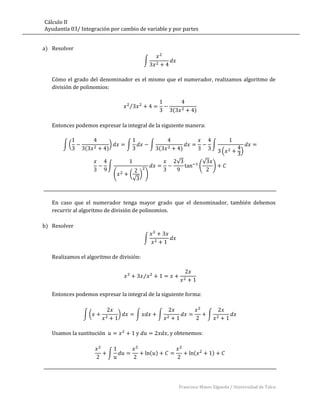Cálculo II
Ayudantía 03/ Integración por cambio de variable y por partes


a) Resolver

                                                   ∫


   Cómo el grado del denominador es el mismo que el numerador, realizamos algoritmo de
   división de polinomios:


                                           ⁄
                                                                   (          )

   Entonces podemos expresar la integral de la siguiente manera:


       ∫(                      )           ∫           ∫                                  ∫
                (          )                                 (         )                          (   )
                                                                       √              √
                           ∫                                                      (           )
                                   (       ( ) )
                                            √



   En caso que el numerador tenga mayor grado que el denominador, también debemos
   recurrir al algoritmo de división de polinomios.

b) Resolver

                                                   ∫


   Realizamos el algoritmo de división:


                                                   ⁄


   Entonces podemos expresar la integral de la siguiente forma:


               ∫(                      )       ∫           ∫                              ∫


   Usamos la sustitución                       y                 , y obtenemos:


                           ∫                           ( )                    (           )




                                                                       Francisco Mateo Elgueda / Universidad de Talca
 