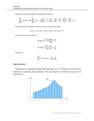 Cálculo II
Ayudantía 08/ Integración numérica y cálculo de áreas


   Entonces el valor aproximado de la integral esta dado por:



        ∑ ( )               ∑ ( )              (                                           )


   Para calcular el error primero se debe calcular         ( )para expresarlo:

                           ( )     (       )       ( )        (           )     ( )

   Entonces el error esta dado por:

                                                   |       ( )|(          )
                                       |   ( )|


                                                       (       )
                                       |   ( )|


   Finalmente:


                                       |∫ (        )               |


Regla del trapecio

   Al igual que en la regla del rectángulo debemos elegir un                            donde     es el número de
trapecios que usaremos para aproximar, entre más trapecios se utilicen mas exacta es la
aproximación.




                                                                       Francisco Mateo Elgueda / Universidad de Talca
 