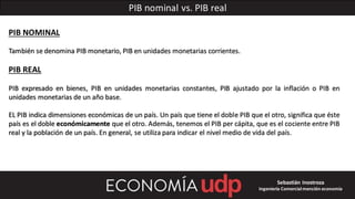 PIB nominal vs. PIB real
PIB NOMINAL
También se denomina PIB monetario, PIB en unidades monetarias corrientes.
PIB REAL
PIB expresado en bienes, PIB en unidades monetarias constantes, PIB ajustado por la inflación o PIB en
unidades monetarias de un año base.
EL PIB indica dimensiones económicas de un país. Un país que tiene el doble PIB que el otro, significa que éste
país es el doble económicamente que el otro. Además, tenemos el PIB per cápita, que es el cociente entre PIB
real y la población de un país. En general, se utiliza para indicar el nivel medio de vida del país.
Sebastián Inostroza
Ingeniería Comercialmención economía
 