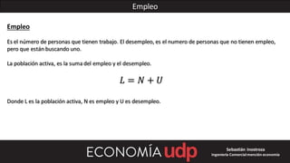 Empleo
Empleo
Es el número de personas que tienen trabajo. El desempleo, es el numero de personas que no tienen empleo,
pero que están buscando uno.
La población activa, es la sumadel empleo y el desempleo.
𝐿 = 𝑁 + 𝑈
Donde L es la población activa, N es empleo y U es desempleo.
Sebastián Inostroza
Ingeniería Comercialmención economía
 