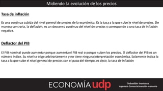 Midiendo la evolución de los precios
Tasa de inflación
Es una continua subida del nivel general de precios de la económica. Es la tasa a la que sube le nivel de precios. De
manera contraria, la deflación, es un descenso continuo del nivel de precios y corresponde a una tasa de inflación
negativa.
Deflactor del PIB
El PIB nominal puede aumentar porque aumentael PIB real o porque suben los precios. El deflactor del PIB es un
número índice. Su nivel se elige arbitrariamente y no tiene ninguna interpretación económica. Solamente indica la
tasa a la que sube el nivel general de precios con el paso del tiempo, es decir, la tasa de inflación
Sebastián Inostroza
Ingeniería Comercialmención economía
 