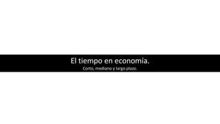 El tiempo en economía.
Corto, mediano y largo plazo.
 