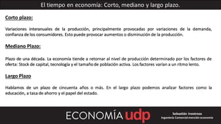 El tiempo en economía: Corto, mediano y largo plazo.
Corto plazo:
Variaciones interanuales de la producción, principalmente provocadas por variaciones de la demanda,
confianza de los consumidores. Esto puede provocar aumentos o disminución de la producción.
Mediano Plazo:
Plazo de una década. La economía tiende a retornar al nivel de producción determinado por los factores de
oferta: Stock de capital, tecnología y el tamañode población activa. Los factores varían a un ritmo lento.
Largo Plazo
Hablamos de un plazo de cincuenta años o más. En el largo plazo podemos analizar factores como la
educación, a tasa de ahorro y el papel del estado.
Sebastián Inostroza
Ingeniería Comercialmención economía
 