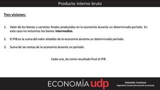 Producto interno bruto
Tres visiones:
1. Valor de los bienes y servicios finales producidos en la economía durante un determinado período. En
este caso no incluimos los bienes intermedios.
2. El PIB es la suma del valor añadido de la economía durante un determinado período.
3. Suma de las rentas de la economía durante un período.
Cada una, da como resultado final el PIB
Sebastián Inostroza
Ingeniería Comercialmención economía
 